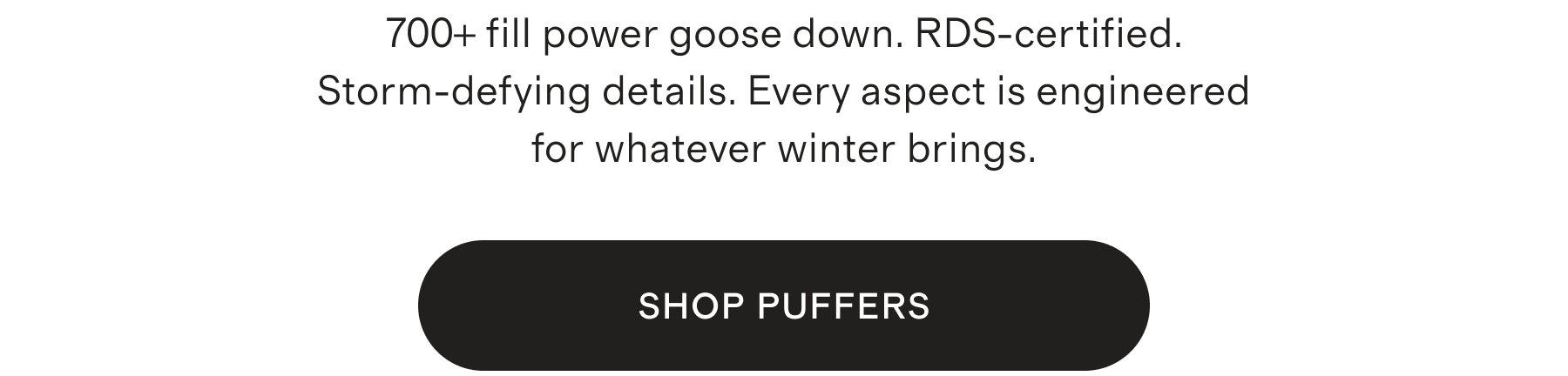 700+ fill power goose down. RDS-certified. Storm-defying details. Every aspect is engineered for whatever winter brings. SHOP PUFFERS
