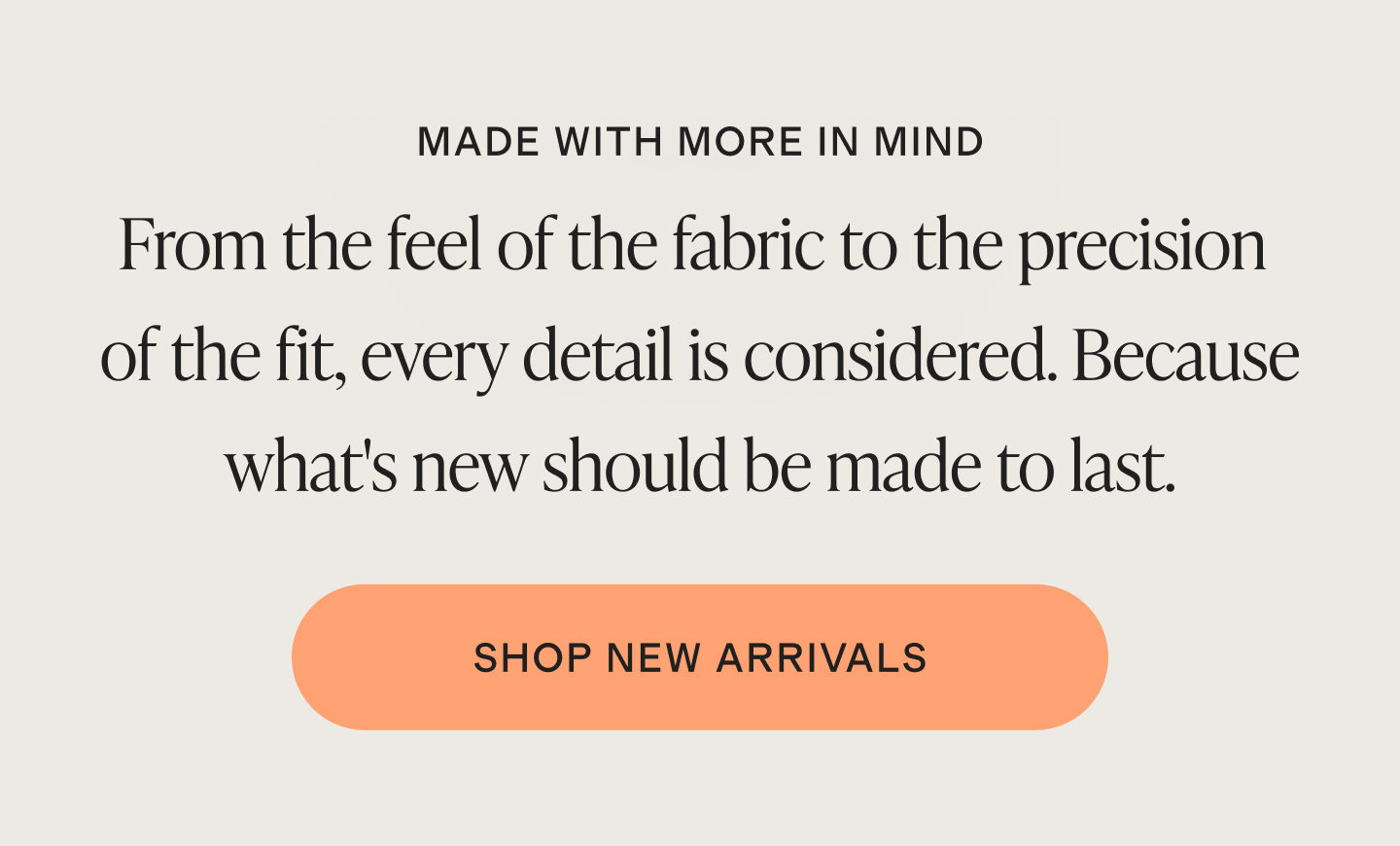 MADE WITH MORE IN MIND | From the feel of the fabric to the precision of the fit, every detail is considered. Because what's new should be made to last. | SHOP NEW ARRIVALS
