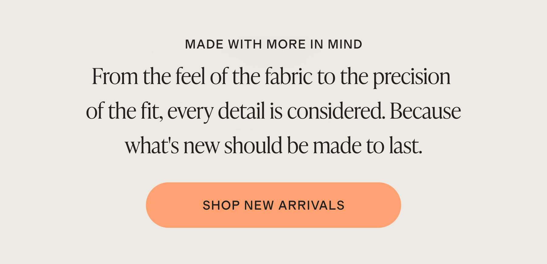 MADE WITH MORE IN MIND | From the feel of the fabric to the precision of the fit, every detail is considered. Because what's new should be made to last. | SHOP NEW ARRIVALS