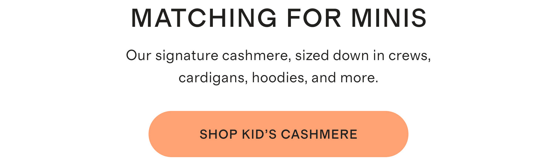 Matching For Minis. Our signature cashmere, sized down in crews, cardigans, hoodies, and more. Shop Kid's Cashmere.