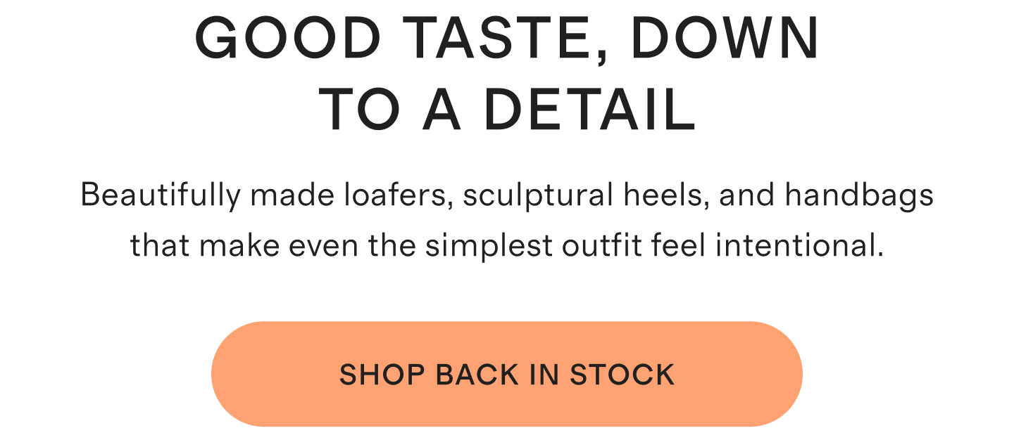GOOD TASTE, DOWN TO A DETAIL | Beautifully made loafers, sculptural heels, and handbags that make even the simplest outfit feel intentional. | SHOP BACK IN STOCK