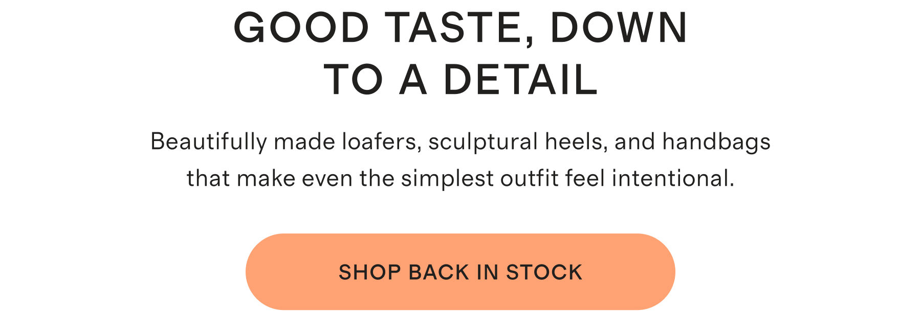 GOOD TASTE, DOWN TO A DETAIL | Beautifully made loafers, sculptural heels, and handbags that make even the simplest outfit feel intentional. | SHOP BACK IN STOCK