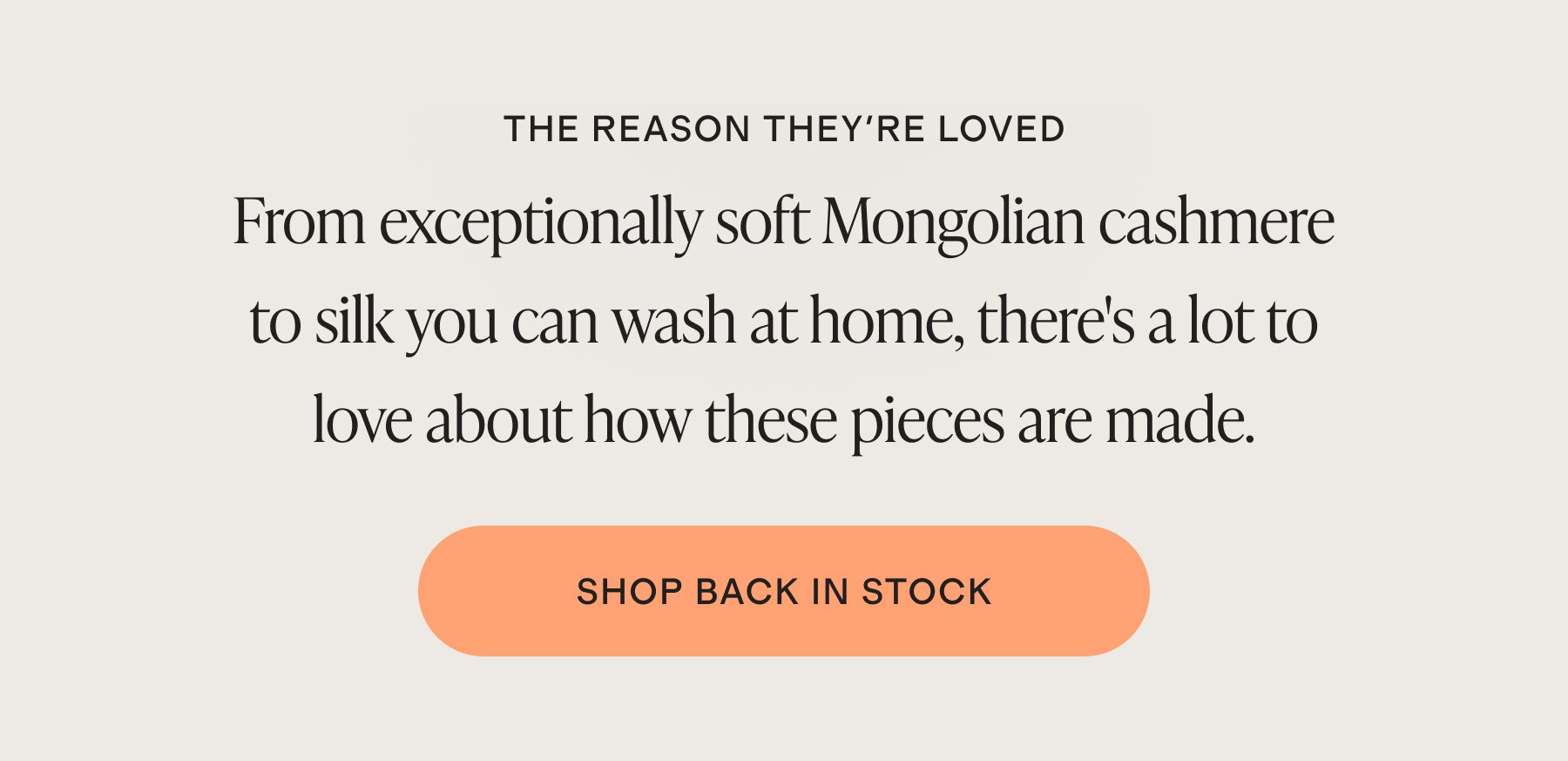 THE REASON THEY'RE LOVED | From exceptionally soft Mongolian cashmere to silk you can wash at home, there's a lot to love about how these pieces are made. | SHOP BACK IN STOCK