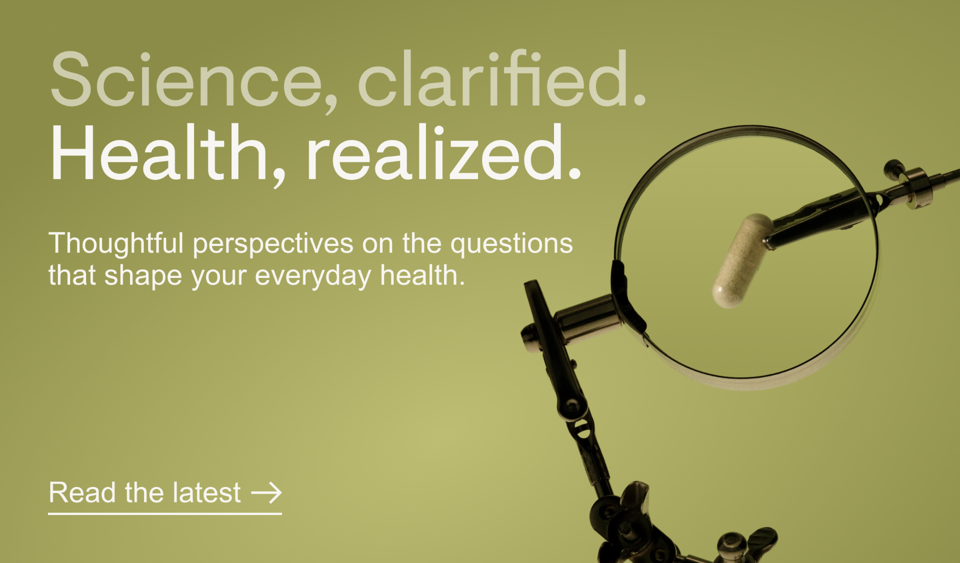 Science, clarified. Health, realized.&nbsp;Thoughtful perspectives on the questions that shape your everyday health. Read the latest.