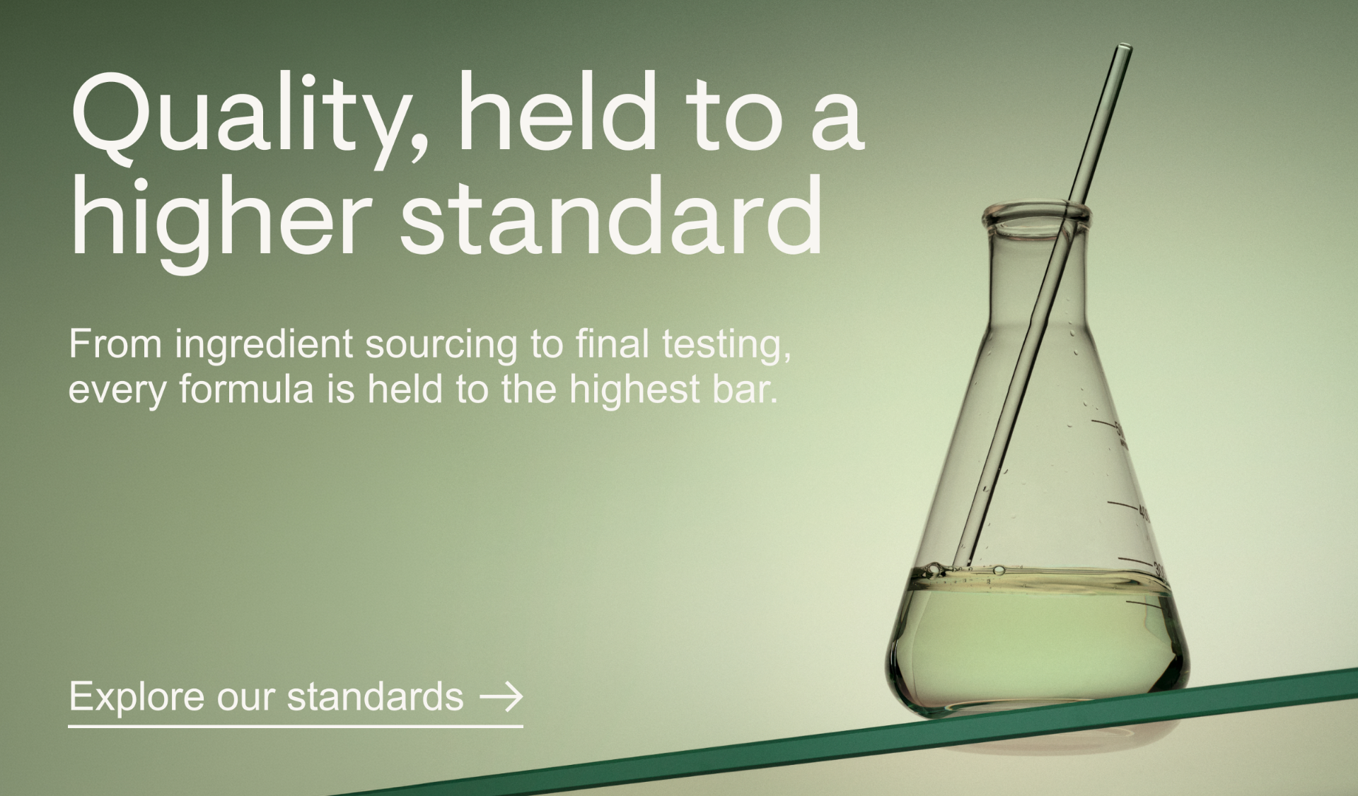 Quality, held to a higher standard. From ingredient sourcing to final testing, every formula is held to the highest bar.&nbsp;Explore our standards.