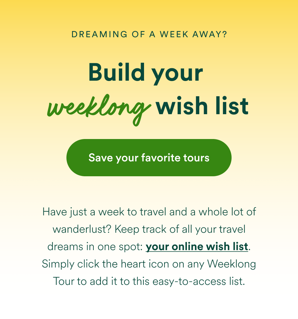Dreaming of a week away? Build your weeklong wish list with Save your favorite tours — opens your online wish list