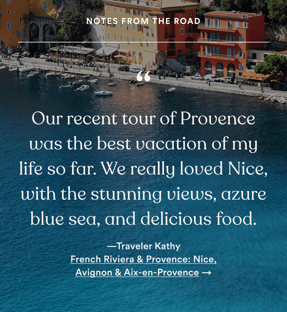 &ldquo;Our recent tour of Provence was the best vacation of my life so far. We really loved Nice, with the stunning views, azure blue sea, and delicious food.&rdquo; &mdash;Traveler Kathy. French Riviera & Provence: Nice, Avignon & Aix-en-Provence. Opens tour details (footer continued, mobile)