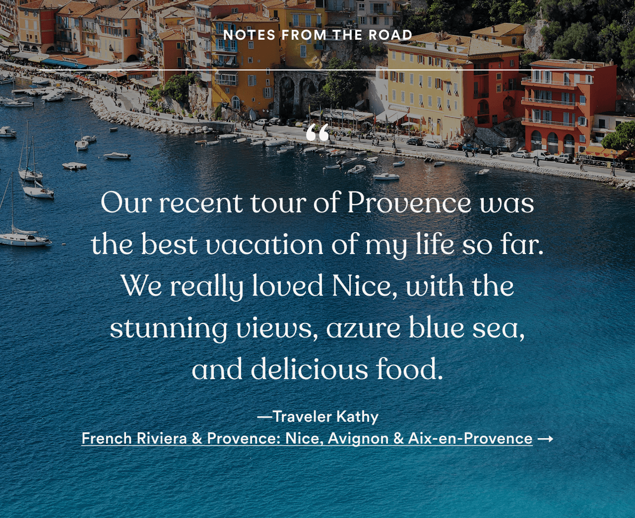 &ldquo;Our recent tour of Provence was the best vacation of my life so far. We really loved Nice, with the stunning views, azure blue sea, and delicious food.&rdquo; &mdash;Traveler Kathy. French Riviera & Provence: Nice, Avignon & Aix-en-Provence. Opens tour details (footer, desktop)