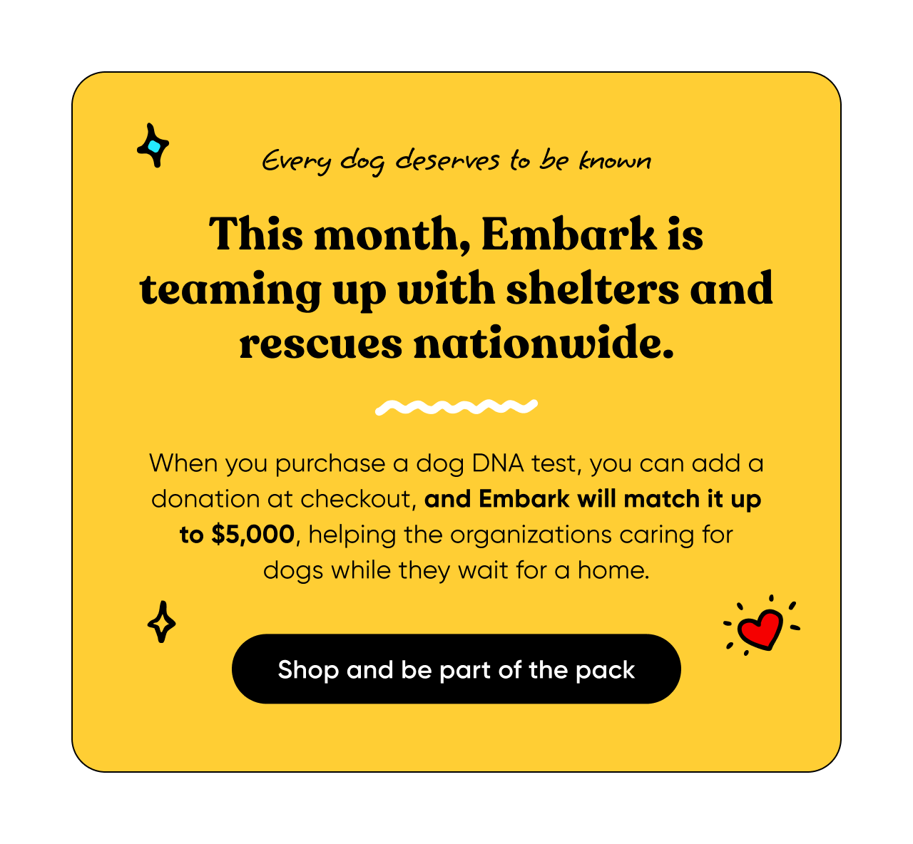Every dog deserves to be known. This month, Embark is teaming up with shelters and rescues nationwide. When you purchase a dog DNA test, you can add a donation at checkout, and Embark will match it up to $5,000, helping the organizations caring for dogs while they wait for a home. Shop and be part of the pack.