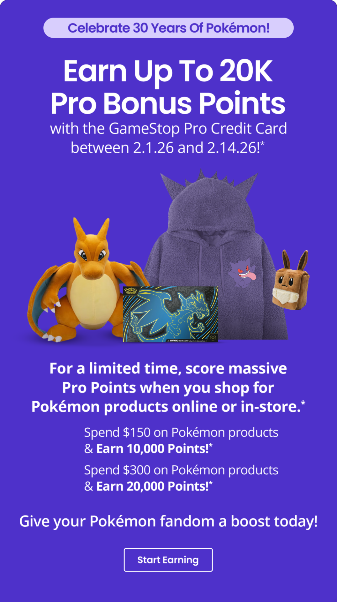Celebrate 30 Years Of Pokémon! | Earn Up To 20K Pro Bonus Points with the GameStop Pro Credit Card between 2.1.26 and 2.14.26!* | For a limited time, score massive Pro Points when you shop for Pokémon products online or in-store.* | Spend $150 on Pokémon products & Earn 10,000 Points! * | Spend $300 on Pokémon products & Earn 20,000 Points!* | Give your Pokémon fandom a boost today! | Start Earning 