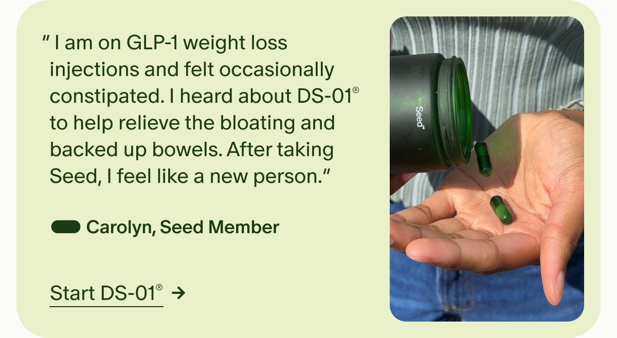 “&nbsp;I am on GLP-1 weight loss injections and felt occasionally constipated. I heard about DS-01® to help relieve the bloating and backed up bowels. After taking Seed, I feel like a new person.” — Carolyn, Seed Member | Start DS-01®