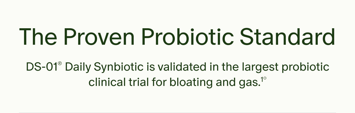 The Proven Probiotic Standard | DS-01® Daily Synbiotic is validated in the largest probiotic clinical trial for bloating and gas.¹°