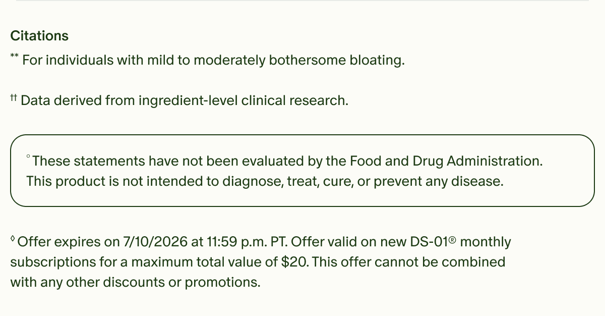 Citations | **For individuals with mild to moderately bothersome bloating. | ††Data derived from ingredient-level clinical research. | °These statements have not been evaluated by the Food and Drug Administration. This product is not intended to diagnose, treat, cure, or prevent any disease. | ◊Offer expires on 7/10/2026 at 11:59 p.m. PT. Offer valid on new DS-01® monthly subscriptions for a maximum total value of $20. This offer cannot be combined with any other discounts or promotions.