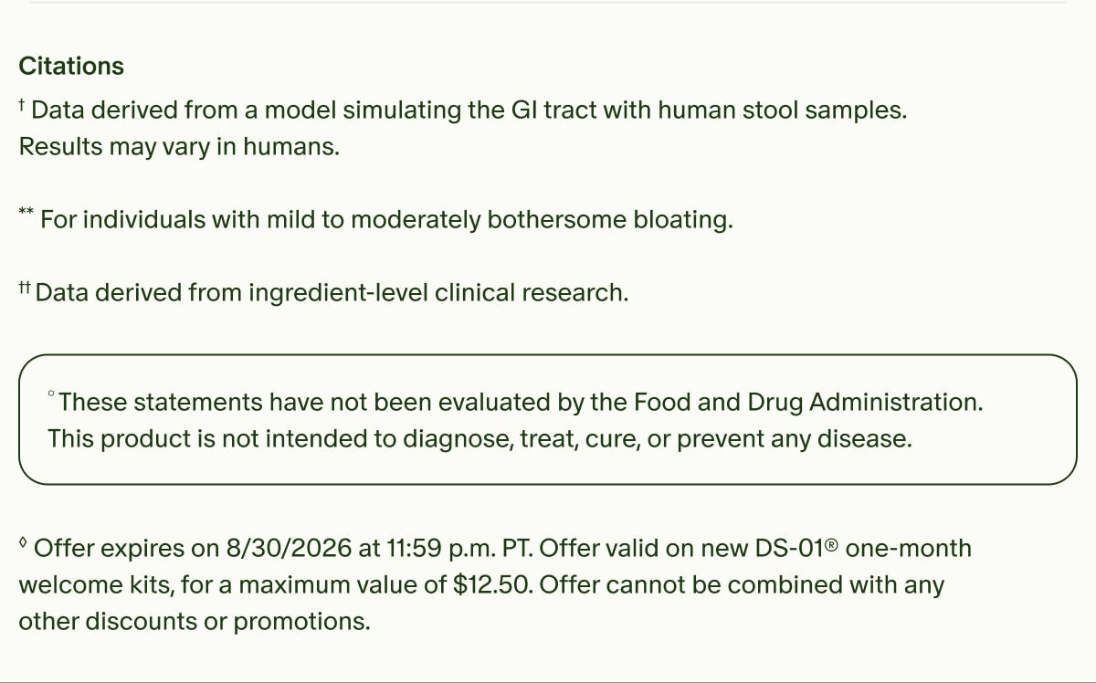Citations | †Data derived from a model simulating the GI tract with human stool samples. Results may vary in humans. | **For individuals with mild to moderately bothersome bloating. | ††Data derived from ingredient-level clinical research. | °These statements have not been evaluated by the Food and Drug Administration. This product is not intended to diagnose, treat, cure, or prevent any disease. | ◊Offer expires on 8/30/2026 at 11:59 p.m. PT. Offer valid on new DS-01® one-month welcome kits, for a maximum value of $12.50. Offer cannot be combined with any other discounts or promotions.