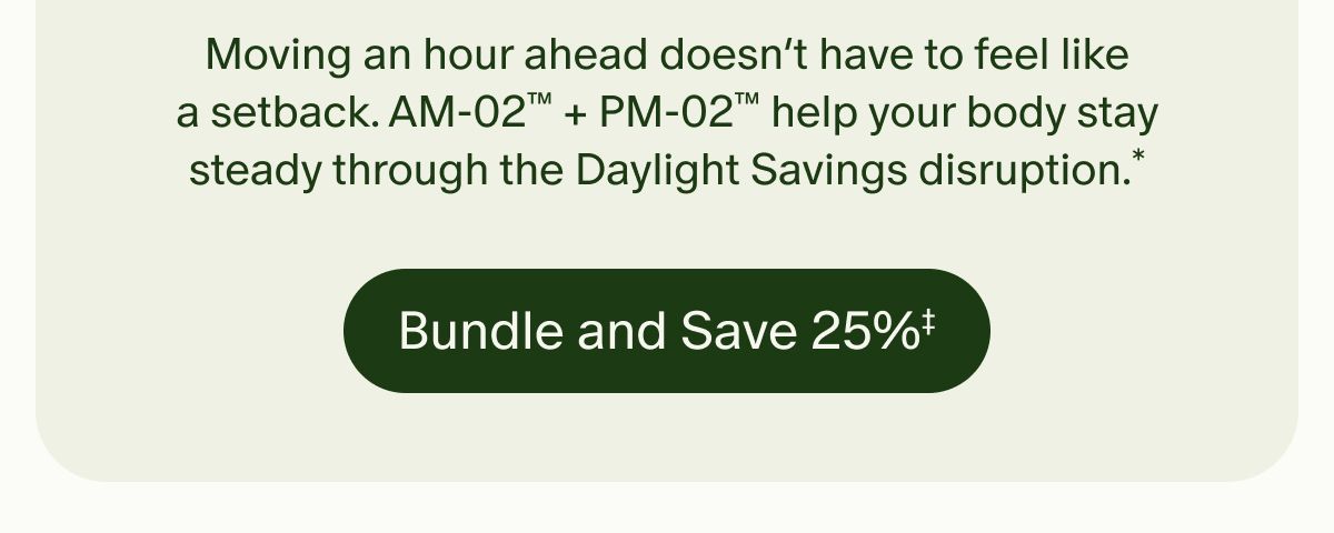 Moving an hour ahead doesn’t have to feel like a setback. AM-02™ + PM-02™ help your body stay steady through the Daylight Savings disruption.* | Bundle and Save 25%‡