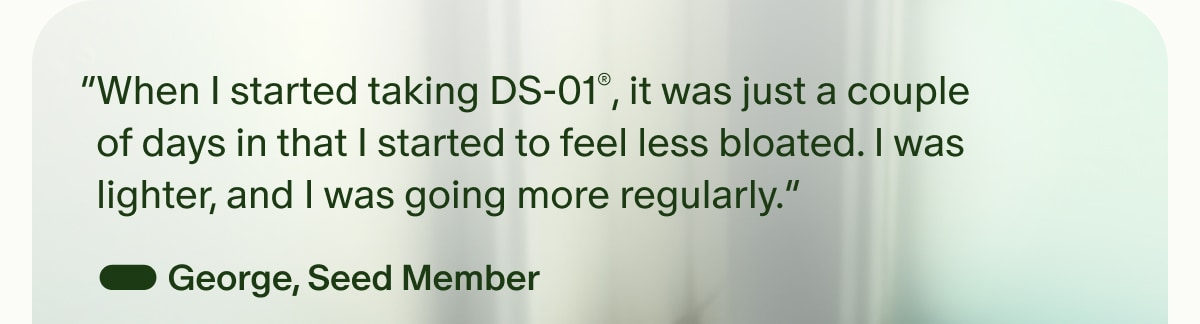 “When I started taking DS-01®, it was just a couple of days in that I started to feel less bloated. I was lighter, and I was going more regularly.” — George, Seed Member
