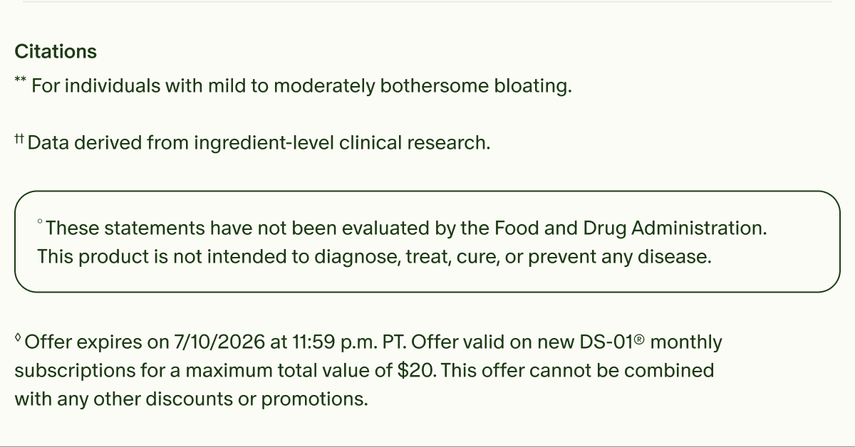 Citations | **For individuals with mild to moderately bothersome bloating. | ††Data derived from ingredient-level clinical research. | °These statements have not been evaluated by the Food and Drug Administration. This product is not intended to diagnose, treat, cure, or prevent any disease. | ◊Offer expires on 7/10/2026 at 11:59 p.m. PT. Offer valid on new DS-01® monthly subscriptions for a maximum total value of $20. This offer cannot be combined with any other discounts or promotions.