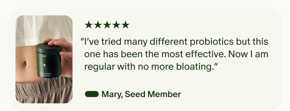 5 Stars | “I’ve tried many different probiotics but this one has been the most effective. Now I am regular with no more bloating.” — Mary, Seed Member