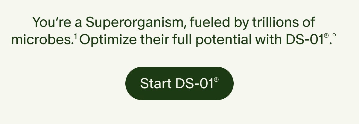 You’re a Superorganism, fueled by trillions of microbes.¹ Optimize their full potential with DS-01®.° | Start DS-01®