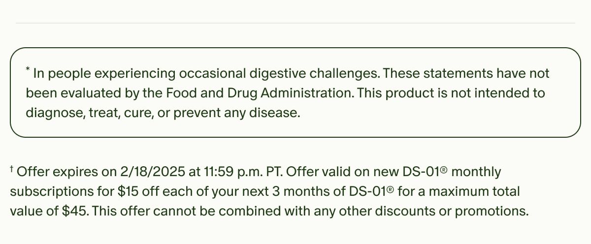 *In people experiencing occasional digestive challenges. These statements have not been evaluated by the Food and Drug Administration. This product is not intended to diagnose, treat, cure, or prevent any disease. | †Offer expires on 2/18/2025 at 11:59 p.m. PT. Offer valid on new DS-01® monthly subscriptions for $15 off each of your next 3 months of DS-01® for a maximum total value of $45. This offer cannot be combined with any other discounts or promotions.