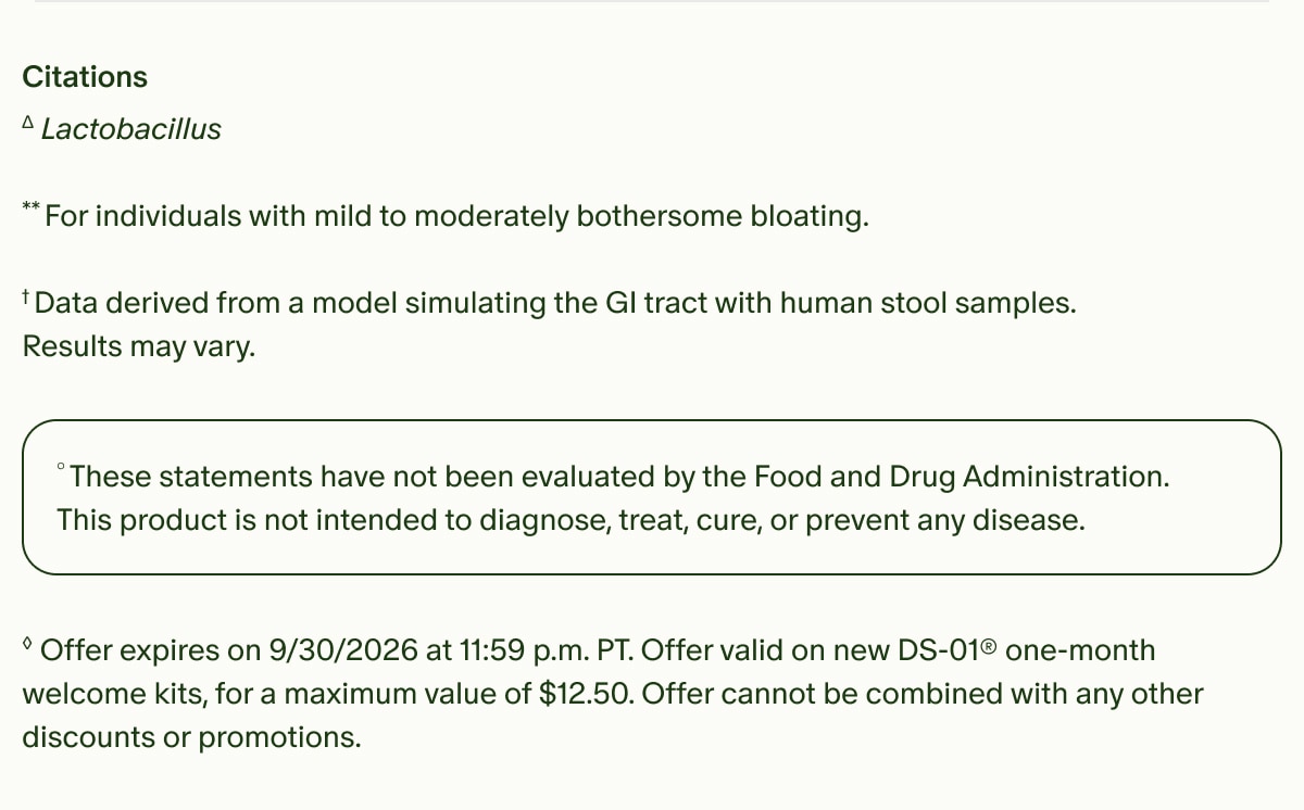 Citations | ΔLactobacillus | **For individuals with mild to moderately bothersome bloating. † Data derived from a model simulating the GI tract with human stool samples. Results may vary. | °These statements have not been evaluated by the Food and Drug Administration. This product is not intended to diagnose, treat, cure, or prevent any disease. | ◊Offer expires on 9/30/2026 at 11:59 p.m. PT. Offer valid on new DS-01® one-month welcome kits, for a maximum value of $12.50. Offer cannot be combined with any other discounts or promotions.