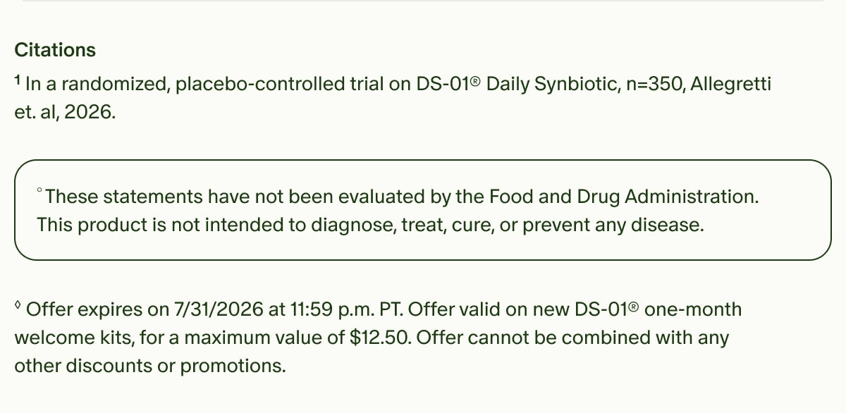 Citations | ¹In a randomized, placebo-controlled trial on DS-01® Daily Synbiotic, n=350, Allegretti et. al, 2026. | °These statements have not been evaluated by the Food and Drug Administration. This product is not intended to diagnose, treat, cure, or prevent any disease. | ◊Offer expires on 7/31/2026 at 11:59 p.m. PT. Offer valid on new DS-01® one-month welcome kits, for a maximum value of $12.50. Offer cannot be combined with any other discounts or promotions.