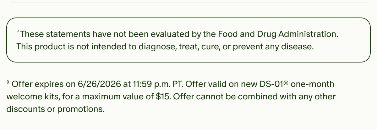 °These statements have not been evaluated by the Food and Drug Administration. This product is not intended to diagnose, treat, cure, or prevent any disease. | ◊Offer expires on 6/26/2026 at 11:59 p.m. PT. Offer valid on new DS-01® one-month welcome kits, for a maximum value of $15. Offer cannot be combined with any other discounts or promotions.