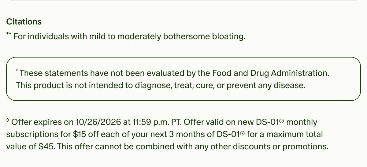 Citations | **For individuals with mild to moderately bothersome bloating. | °These statements have not been evaluated by the Food and Drug Administration. This product is not intended to diagnose, treat, cure, or prevent any disease. | ◊Offer expires on 10/26/2026 at 11:59 p.m. PT. Offer valid on new DS-01® monthly subscriptions for $15 off each of your next 3 months of DS-01® for a maximum total value of $45. This offer cannot be combined with any other discounts or promotions.