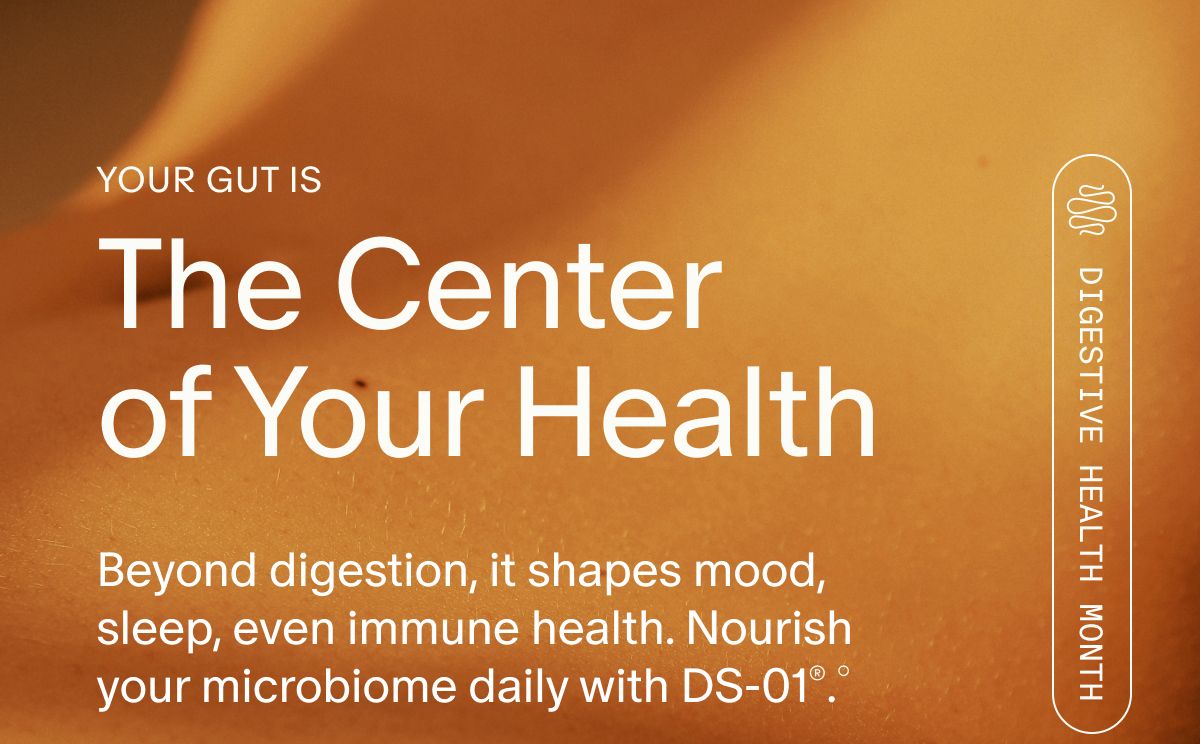 YOUR GUT IS | The Center of Your Health | Beyond digestion, it shapes mood, sleep, even immune health. Nourish your microbiome daily with DS-01®.° | DIGESTIVE HEALTH MONTH