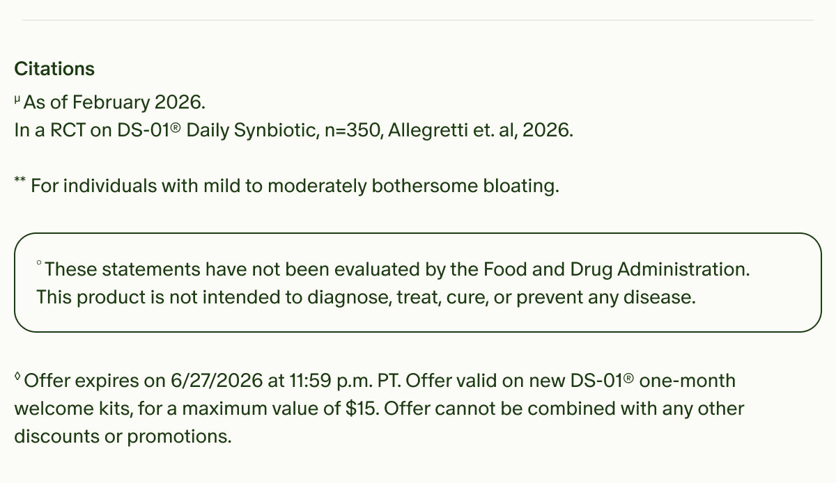 Citations | µAs of February 2026. In a RCT on DS-01® Daily Synbiotic, n=350, Allegretti et. al, 2026. | **For individuals with mild to moderately bothersome bloating. | °These statements have not been evaluated by the Food and Drug Administration. This product is not intended to diagnose, treat, cure, or prevent any disease. | ◊Offer expires on 6/27/2026 at 11:59 p.m. PT. Offer valid on new DS-01® one-month welcome kits, for a maximum value of $15. Offer cannot be combined with any other discounts or promotions.