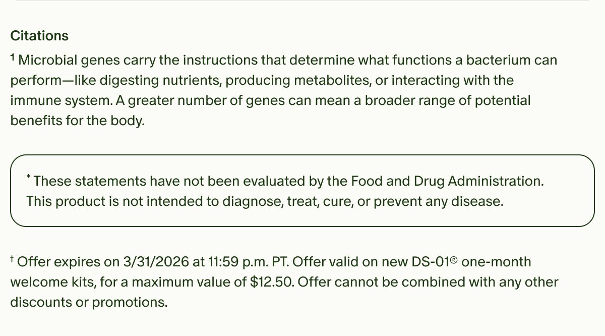 Citations | ¹Microbial genes carry the instructions that determine what functions a bacterium can perform—like digesting nutrients, producing metabolites, or interacting with the immune system. A greater number of genes can mean a broader range of potential benefits for the body. | *These statements have not been evaluated by the Food and Drug Administration. This product is not intended to diagnose, treat, cure, or prevent any disease. | †Offer expires on&nbsp;3/31/2026 at 11:59 p.m. PT. Offer valid on new DS-01® one-month welcome kits, for a maximum value of $12.50. Offer cannot be combined with any other discounts or promotions.