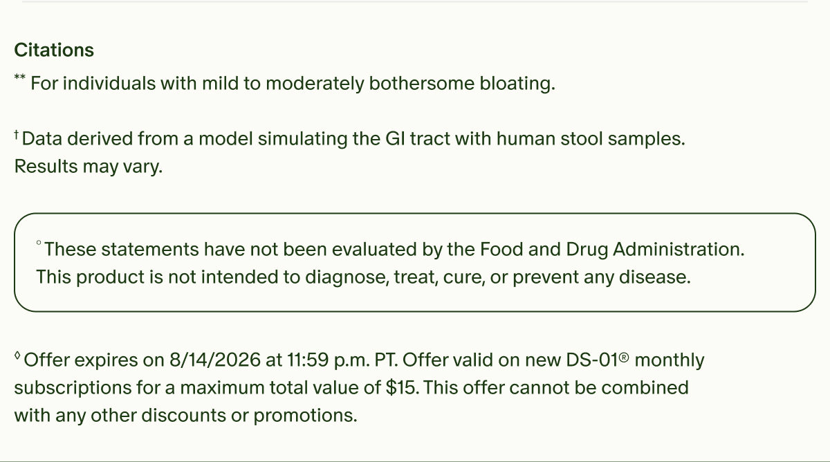 Citations | **For individuals with mild to moderately bothersome bloating. | †Data derived from a model simulating the GI tract with human stool samples. Results may vary. | °These statements have not been evaluated by the Food and Drug Administration. This product is not intended to diagnose, treat, cure, or prevent any disease. | ◊Offer expires on 8/14/2026 at 11:59 p.m. PT. Offer valid on new DS-01® monthly subscriptions for a maximum total value of $15. This offer cannot be combined with any other discounts or promotions.