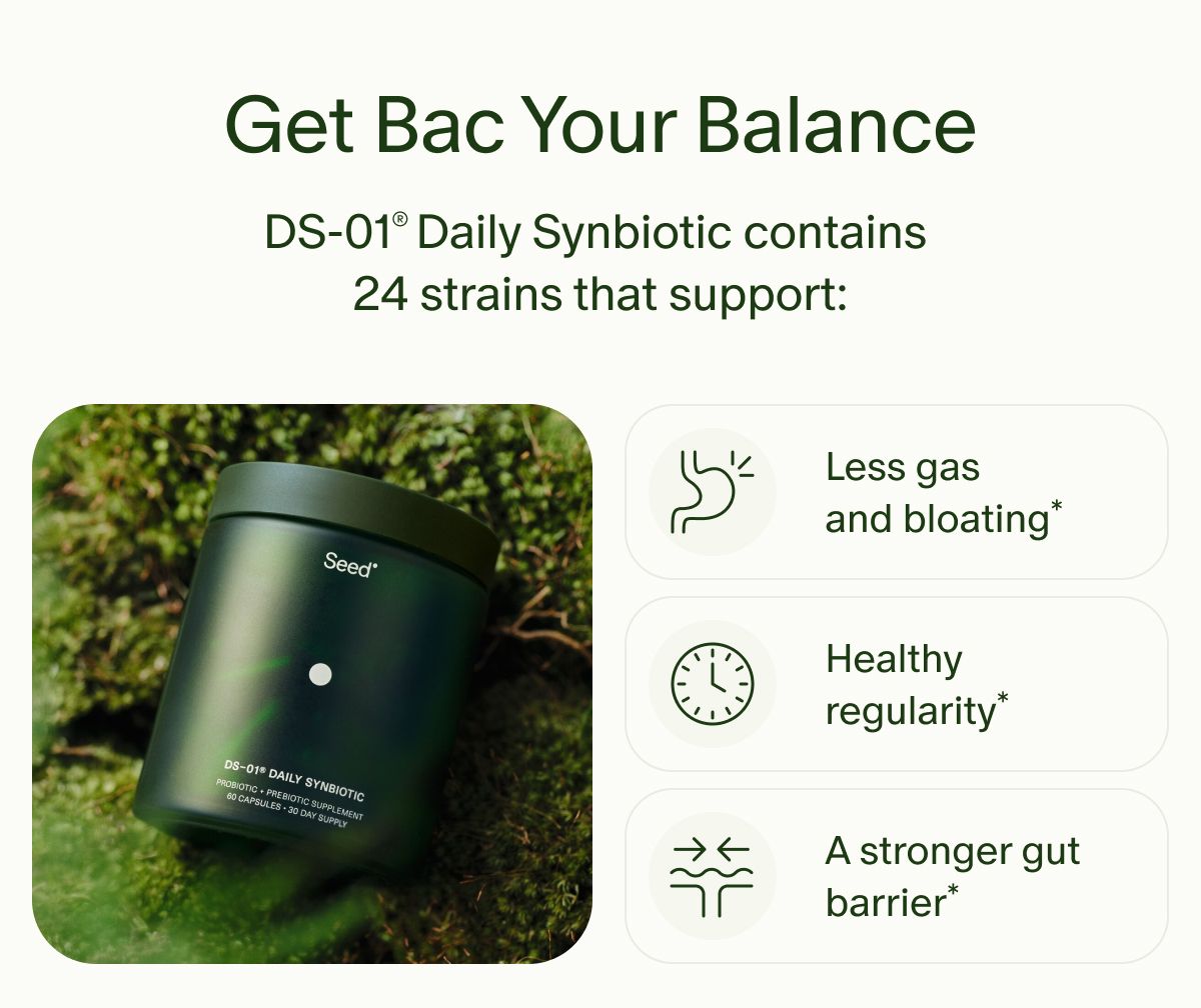 Get Bac Your Balance | DS-01® Daily Synbiotic contains 24 strains that support: | Less gas and bloating* | Healthy regularity* | A stronger gut barrier*
