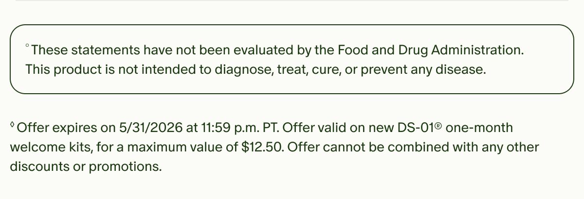 °These statements have not been evaluated by the Food and Drug Administration. This product is not intended to diagnose, treat, cure, or prevent any disease. | ◊Offer expires on 5/31/2026 at 11:59 p.m. PT. Offer valid on new DS-01® one-month welcome kits, for a maximum value of $12.50. Offer cannot be combined with any other discounts or promotions.