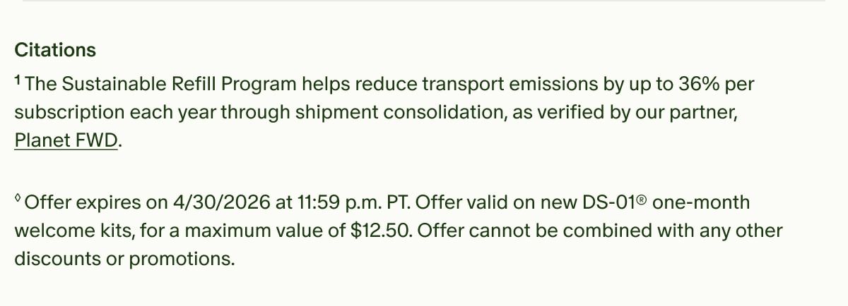 Citations | ¹The Sustainable Refill Program helps reduce transport emissions by up to 36% per subscription each year through shipment consolidation, as verified by our partner, Planet FWD. | ◊Offer expires on 4/30/2026 at 11:59 p.m. PT. Offer valid on new DS-01® one-month welcome kits, for a maximum value of $12.50. Offer cannot be combined with any other discounts or promotions.