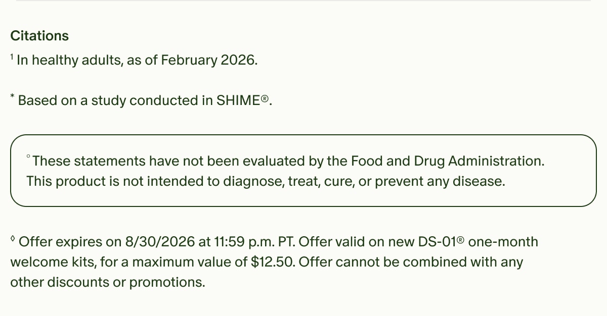 Citations | ¹In healthy adults, as of February 2026. | *Based on a study conducted in SHIME®. | °These statements have not been evaluated by the Food and Drug Administration. This product is not intended to diagnose, treat, cure, or prevent any disease. | ◊Offer expires on 8/30/2026 at 11:59 p.m. PT. Offer valid on new DS-01® one-month welcome kits, for a maximum value of $12.50. Offer cannot be combined with any other discounts or promotions.