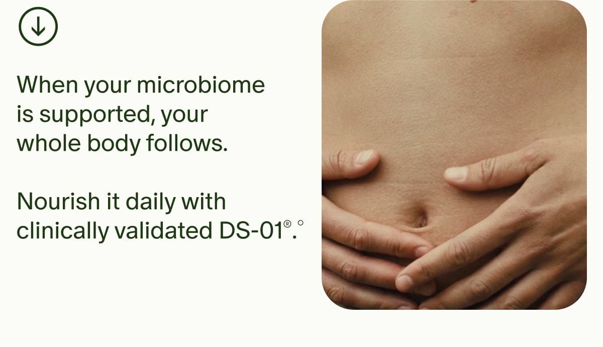When your microbiome is supported, your whole body follows. | Nourish it daily with clinically validated DS-01®.°