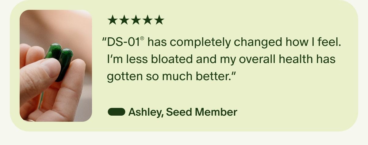 5 Stars | “DS-01® has completely changed how I feel. I’m less bloated and my overall health has gotten so much better.” — Ashley, Seed Member