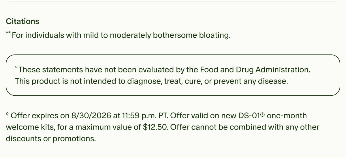 Citations | **For individuals with mild to moderately bothersome bloating. | °These statements have not been evaluated by the Food and Drug Administration. This product is not intended to diagnose, treat, cure, or prevent any disease. | ◊Offer expires on 8/30/2026 at 11:59 p.m. PT. Offer valid on new DS-01® one-month welcome kits, for a maximum value of $12.50. Offer cannot be combined with any other discounts or promotions.