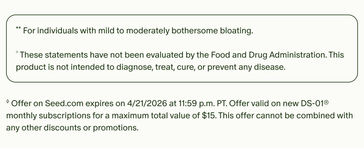 **For individuals with mild to moderately bothersome bloating. | °These statements have not been evaluated by the Food and Drug Administration. This product is not intended to diagnose, treat, cure, or prevent any disease. | ◊Offer on Seed.com expires on 4/21/2026 at 11:59 p.m. PT. Offer valid on new DS-01® monthly subscriptions for a maximum total value of $15. This offer cannot be combined with any other discounts or promotions.