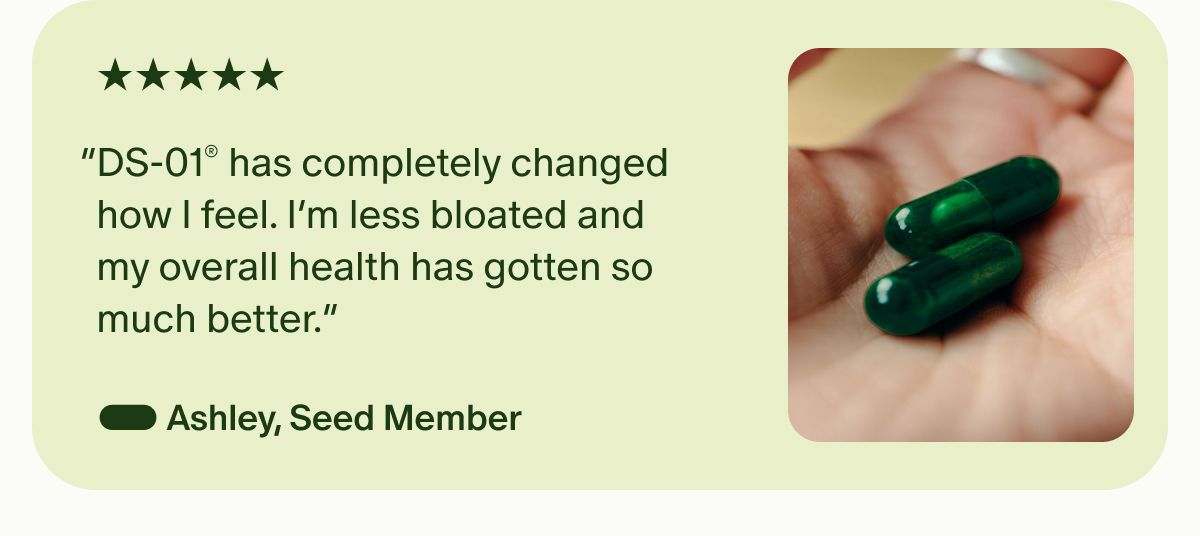 5 Stars | “DS-01® has completely changed how I feel. I’m less bloated and my overall health has gotten so much better.” — Ashley, Seed Member