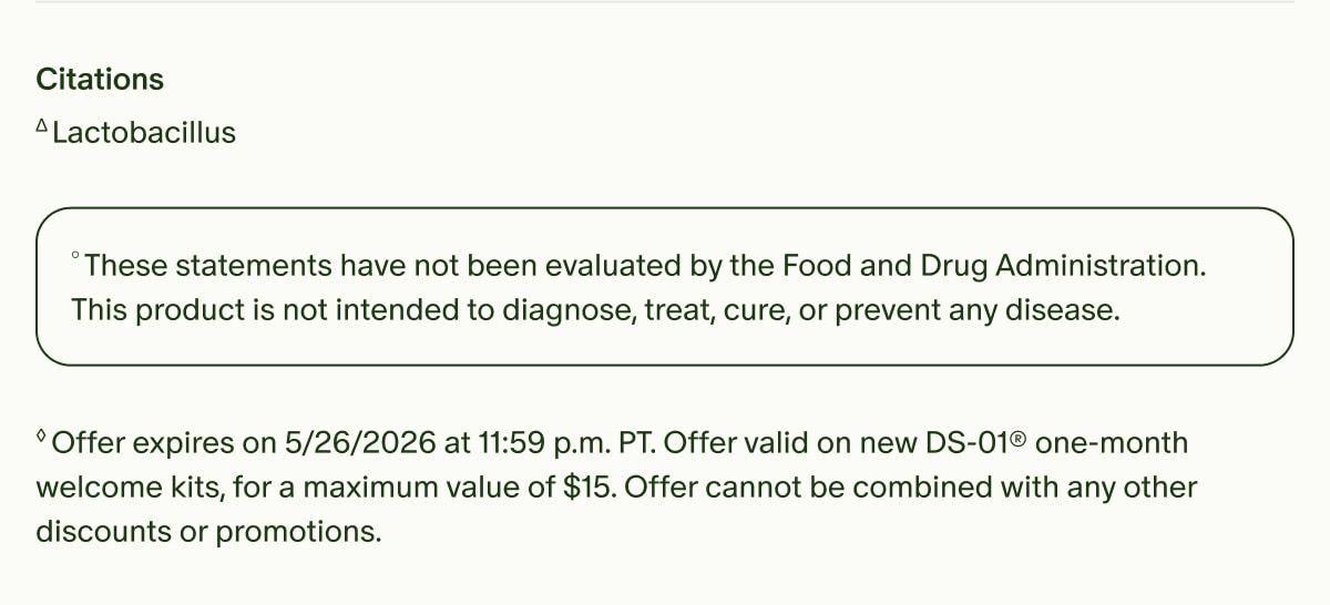 Citations | ΔLactobacillus | °These statements have not been evaluated by the Food and Drug Administration. This product is not intended to diagnose, treat, cure, or prevent any disease. | ◊Offer expires on 5/26/2026 at 11:59 p.m. PT. Offer valid on new DS-01® one-month welcome kits, for a maximum value of $15. Offer cannot be combined with any other discounts or promotions.