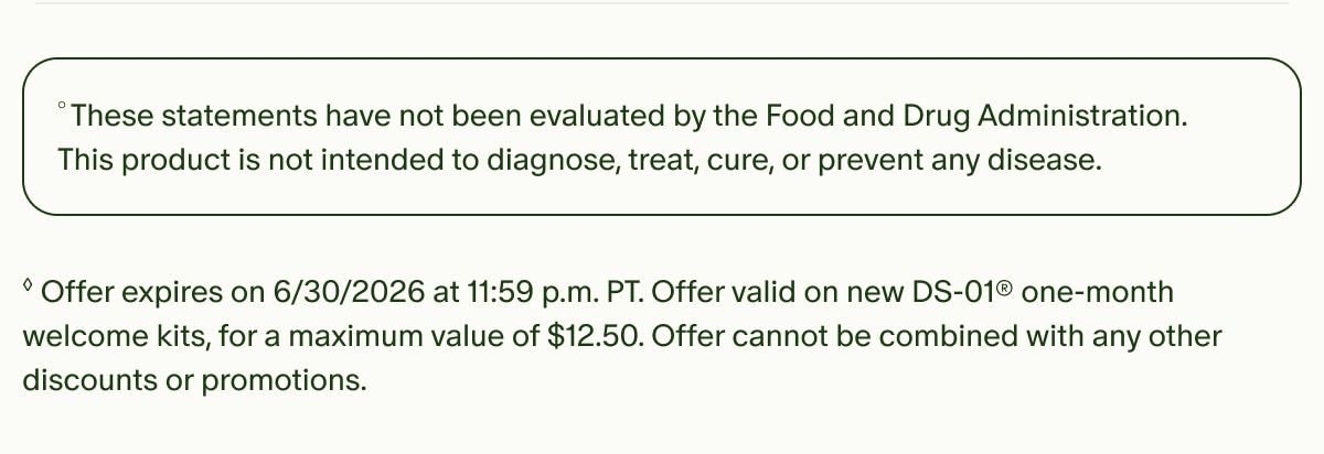 °These statements have not been evaluated by the Food and Drug Administration. This product is not intended to diagnose, treat, cure, or prevent any disease. | ◊Offer expires on 6/30/2026 at 11:59 p.m. PT. Offer valid on new DS-01® one-month welcome kits, for a maximum value of $12.50. Offer cannot be combined with any other discounts or promotions.