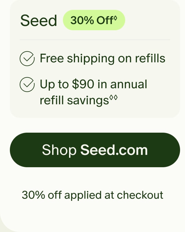 Seed | 30% Off◊ | Free shipping on refills | Up to $90 in annual refill savings◊◊ | Shop Seed.com | 30% off applied at checkout