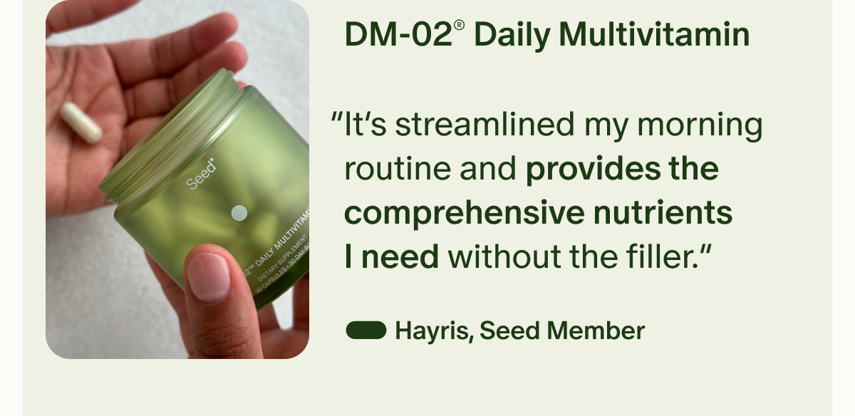 DM-02® Daily Multivitamin | “It’s streamlined my morning routine and provides the comprehensive nutrients I need without the filler.” — Hayris, Seed Member