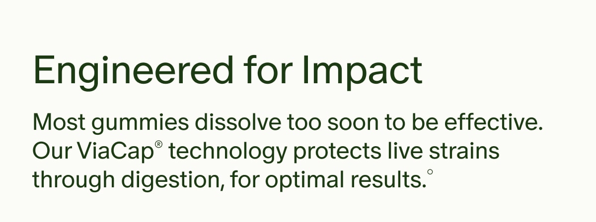Engineered for Impact | Most gummies dissolve too soon to be effective. Our ViaCap® technology protects live strains through digestion, for optimal results.°