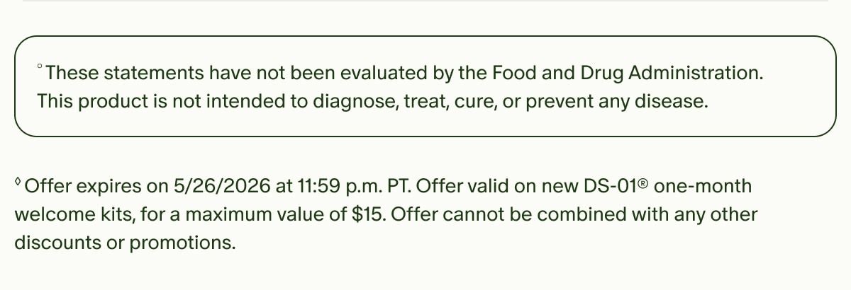 °These statements have not been evaluated by the Food and Drug Administration. This product is not intended to diagnose, treat, cure, or prevent any disease. | ◊Offer expires on 5/26/2026 at 11:59 p.m. PT. Offer valid on new DS-01® one-month welcome kits, for a maximum value of $15. Offer cannot be combined with any other discounts or promotions.