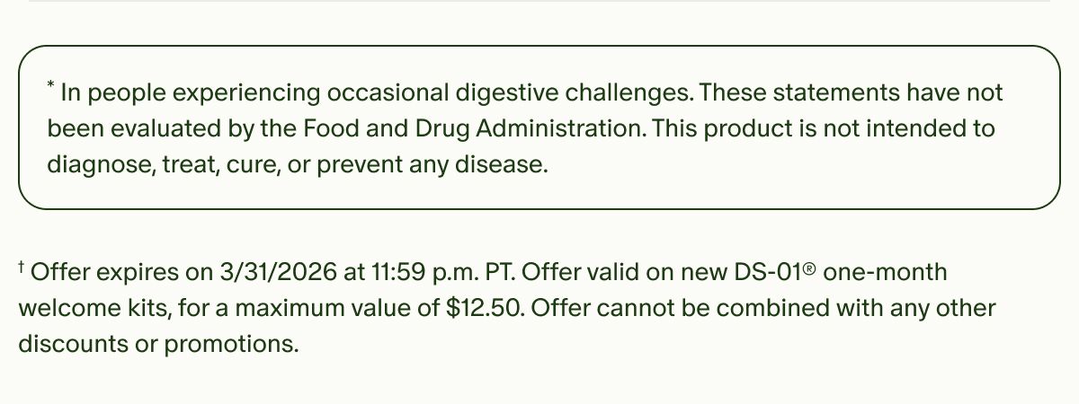 *In people experiencing occasional digestive challenges. These statements have not been evaluated by the Food and Drug Administration. This product is not intended to diagnose, treat, cure, or prevent any disease. | †Offer expires on&nbsp;3/31/2026 at 11:59 p.m. PT. Offer valid on new DS-01® one-month welcome kits, for a maximum value of $12.50. Offer cannot be combined with any other discounts or promotions.