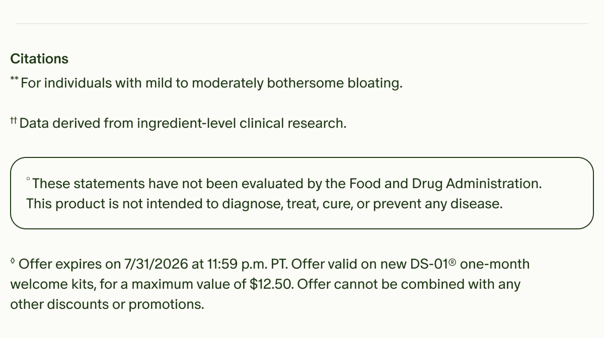 Citations | **For individuals with mild to moderately bothersome bloating. | ††Data derived from ingredient-level clinical research. | °These statements have not been evaluated by the Food and Drug Administration. This product is not intended to diagnose, treat, cure, or prevent any disease. | ◊Offer expires on 7/31/2026 at 11:59 p.m. PT. Offer valid on new DS-01® one-month welcome kits, for a maximum value of $12.50. Offer cannot be combined with any other discounts or promotions.