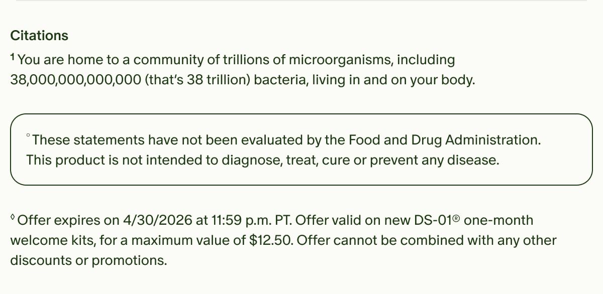 Citations | ¹You are home to a community of trillions of microorganisms, including 38,000,000,000,000 (that’s 38 trillion) bacteria, living in and on your body. | °These statements have not been evaluated by the Food and Drug Administration. This product is not intended to diagnose, treat, cure or prevent any disease. | ◊Offer expires on 4/30/2026 at 11:59 p.m. PT. Offer valid on new DS-01® one-month welcome kits, for a maximum value of $12.50. Offer cannot be combined with any other discounts or promotions.